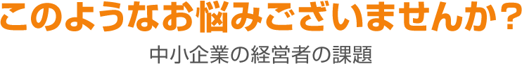 このようなお悩みございませんか？ 中小企業の経営者の課題