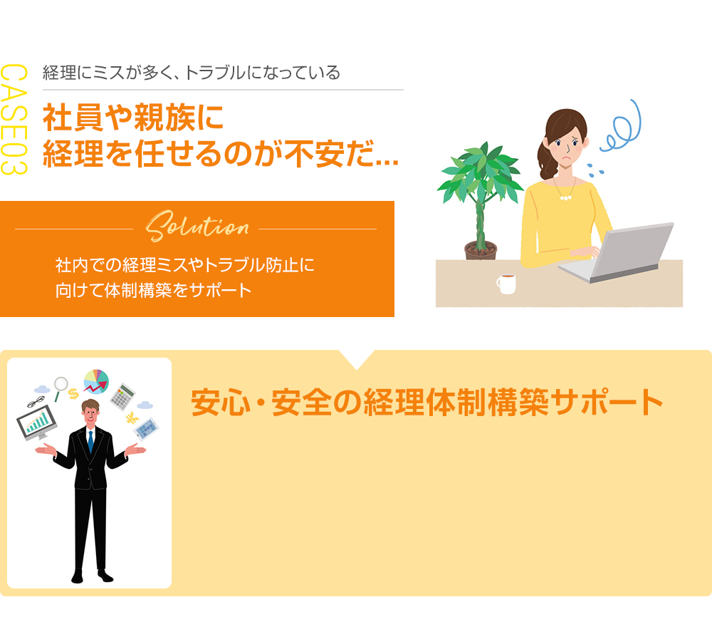 経理にミスが多く、トラブルになっている 社員や親族に 経理を任せるのが不安だ... 安心・安全の経理体制構築サポート