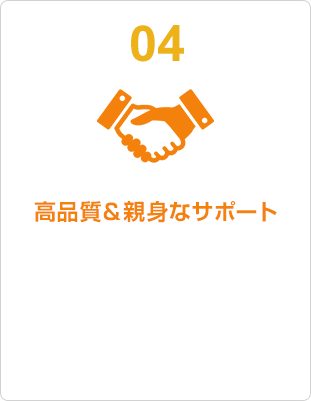 04 高品質＆親身なサポート